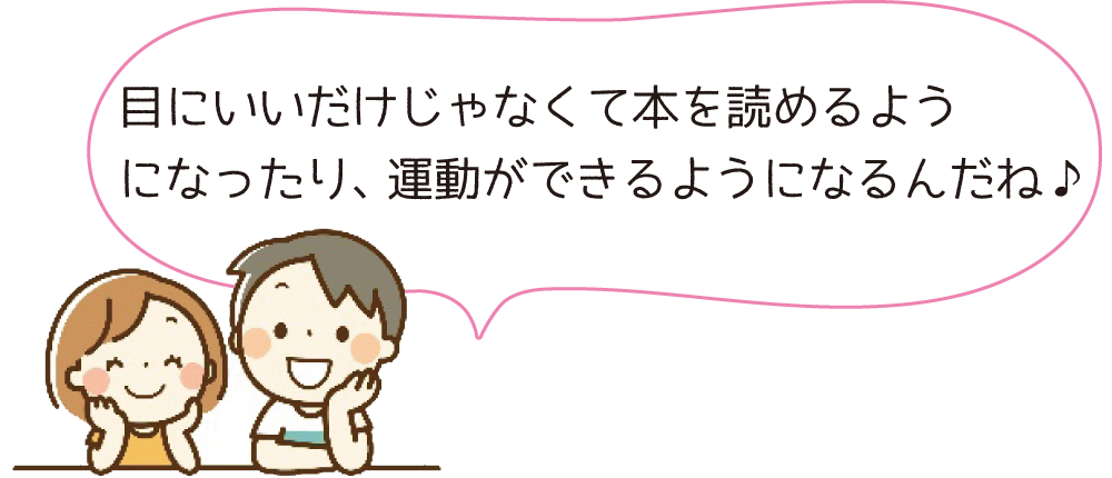 目にいいだけじゃなくて本を読めるようになったり、運動ができるようになるんだね♪